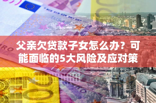 武汉父亲欠贷款子女怎么办？可能面临的5大风险及应对策略