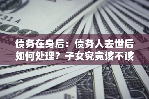 济南债务在身后：债务人去世后如何处理？子女究竟该不该还钱？